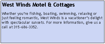 Text Box: West Winds Motel & CottagesWhether you’re fishing, boating, swimming, relaxing or just feeling romantic, West Winds is a vacationer’s delight with spectacular sunsets. For more information, give us a call at 315-686-3352.